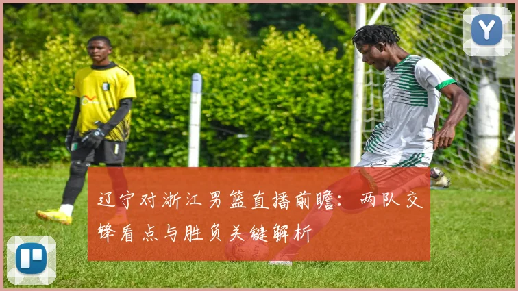 辽宁对浙江男篮直播前瞻：两队交锋看点与胜负关键解析