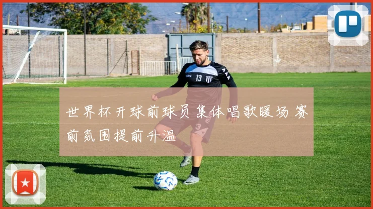 世界杯开球前球员集体唱歌暖场 赛前氛围提前升温