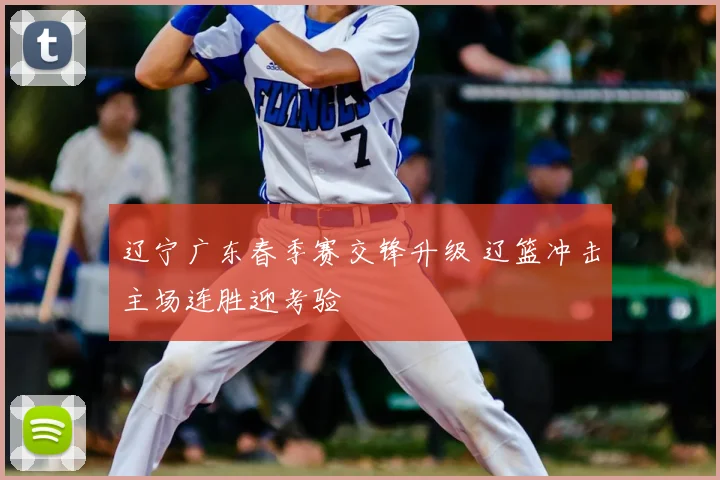 辽宁广东春季赛交锋升级 辽篮冲击主场连胜迎考验