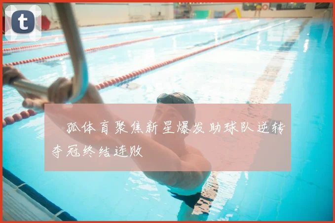 獀孤体育聚焦新星爆发助球队逆转夺冠终结连败