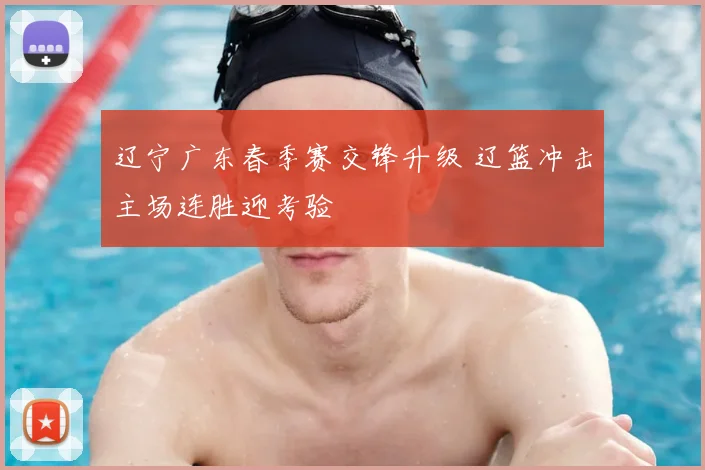 辽宁广东春季赛交锋升级 辽篮冲击主场连胜迎考验