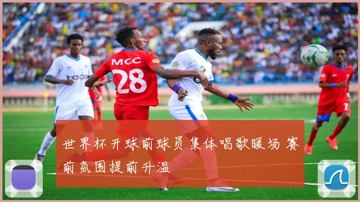 世界杯开球前球员集体唱歌暖场 赛前氛围提前升温