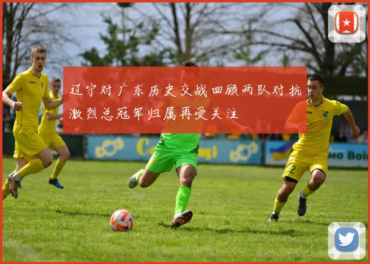 辽宁对广东历史交战回顾两队对抗激烈总冠军归属再受关注