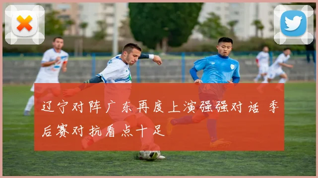 辽宁对阵广东再度上演强强对话 季后赛对抗看点十足