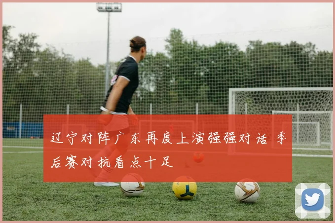 辽宁对阵广东再度上演强强对话 季后赛对抗看点十足