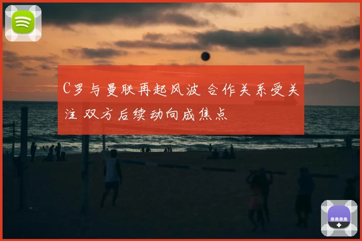 C罗与曼联再起风波 合作关系受关注 双方后续动向成焦点