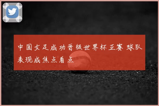 中国女足成功晋级世界杯正赛 球队表现成焦点看点