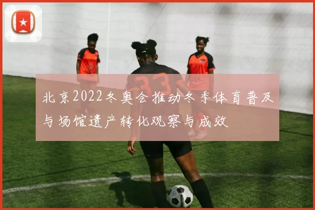 北京2022冬奥会推动冬季体育普及与场馆遗产转化观察与成效