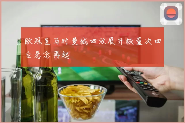 欧冠皇马对曼城回放展开较量次回合悬念再起