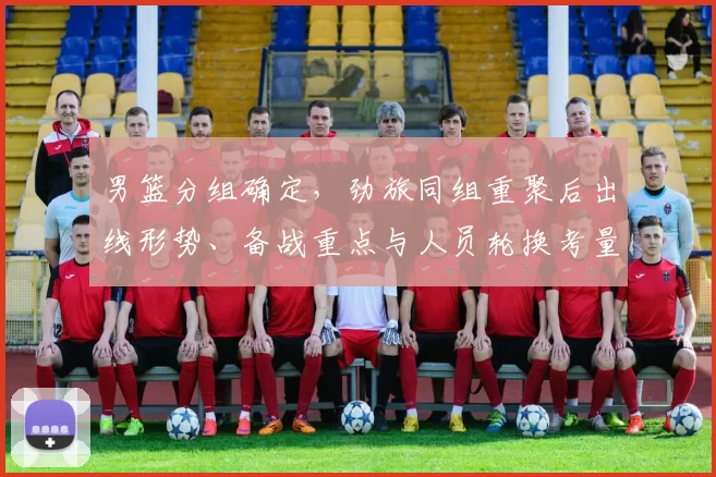 男篮分组确定，劲旅同组重聚后出线形势、备战重点与人员轮换考量