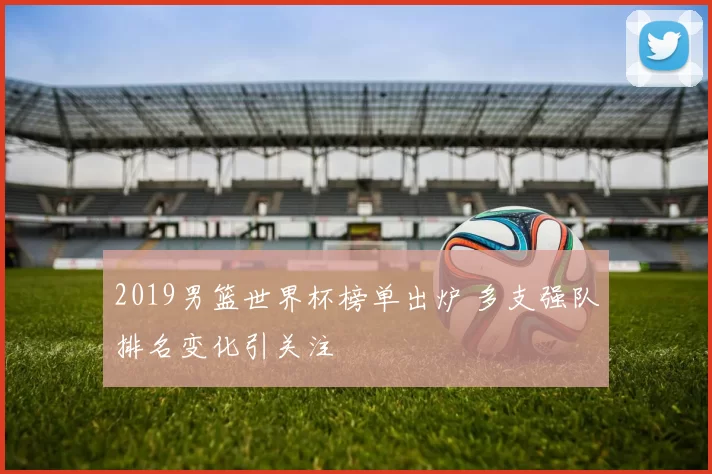 2019男篮世界杯榜单出炉 多支强队排名变化引关注