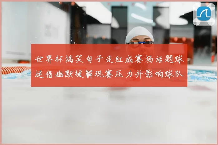 世界杯搞笑句子走红成赛场话题球迷借幽默缓解观赛压力并影响球队氛围
