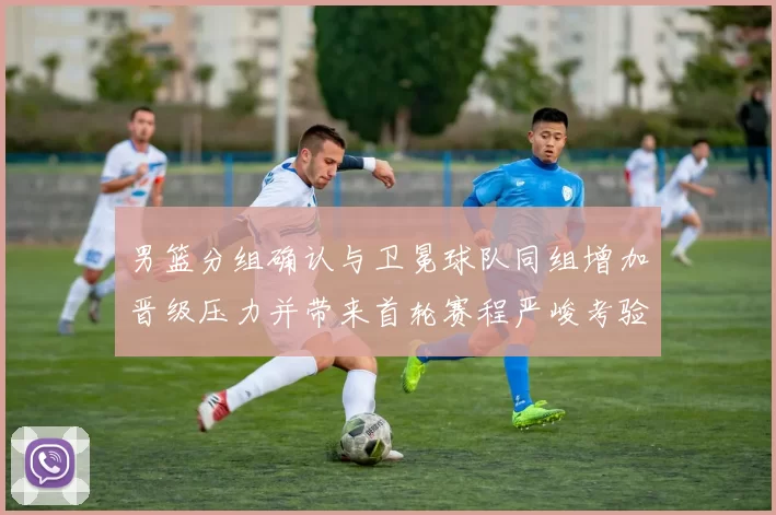 男篮分组确认与卫冕球队同组增加晋级压力并带来首轮赛程严峻考验