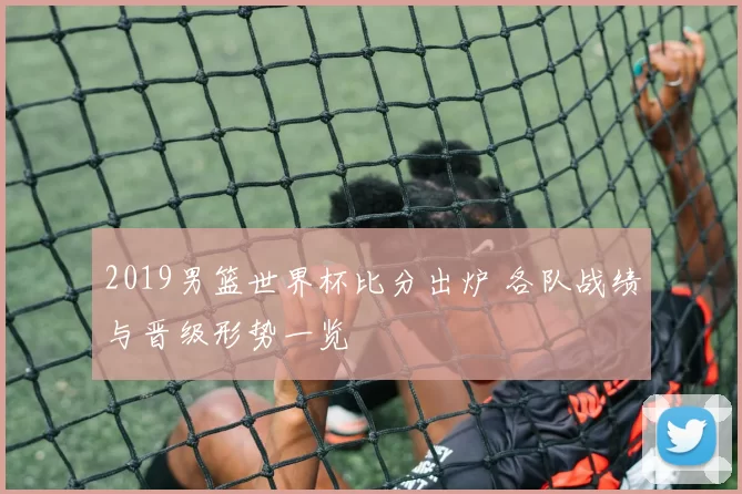 2019男篮世界杯比分出炉 各队战绩与晋级形势一览