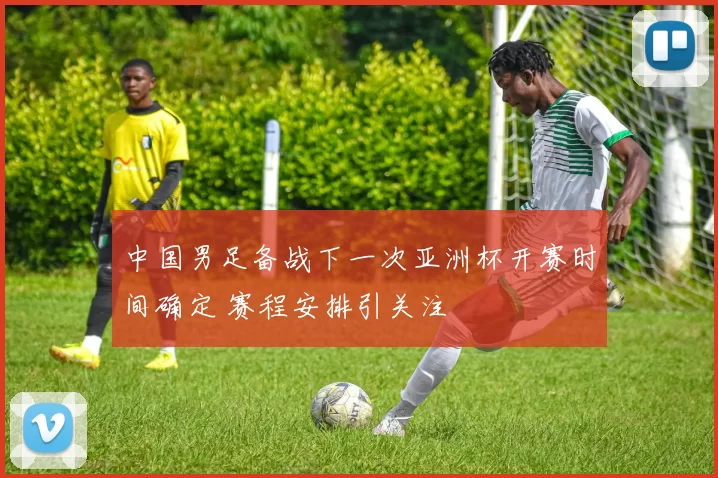 中国男足备战下一次亚洲杯开赛时间确定 赛程安排引关注