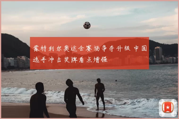 蒙特利尔奥运会赛场争夺升级 中国选手冲击奖牌看点增强