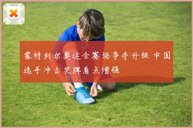 蒙特利尔奥运会赛场争夺升级 中国选手冲击奖牌看点增强