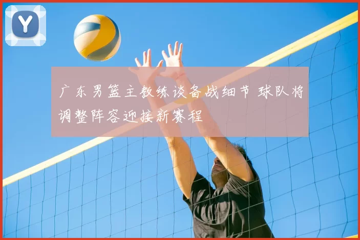 广东男篮主教练谈备战细节 球队将调整阵容迎接新赛程