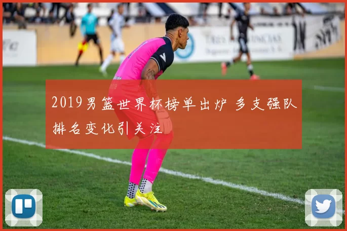 2019男篮世界杯榜单出炉 多支强队排名变化引关注