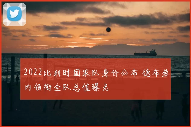 2022比利时国家队身价公布 德布劳内领衔全队总值曝光