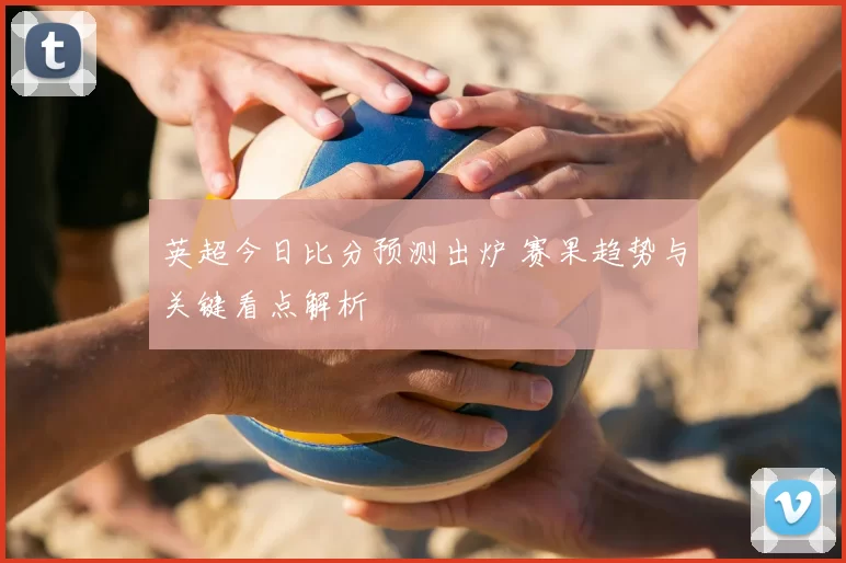 英超今日比分预测出炉 赛果趋势与关键看点解析