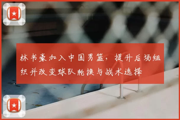 林书豪加入中国男篮,提升后场组织并改变球队轮换与战术选择