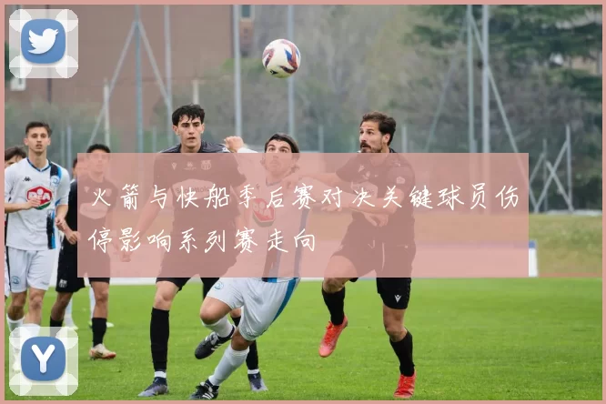 火箭与快船季后赛对决关键球员伤停影响系列赛走向