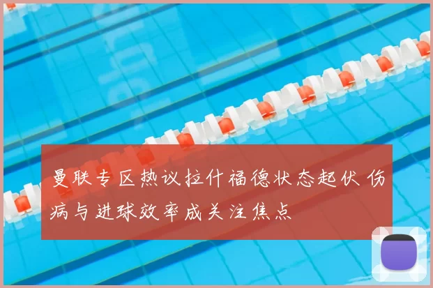 曼联专区热议拉什福德状态起伏 伤病与进球效率成关注焦点