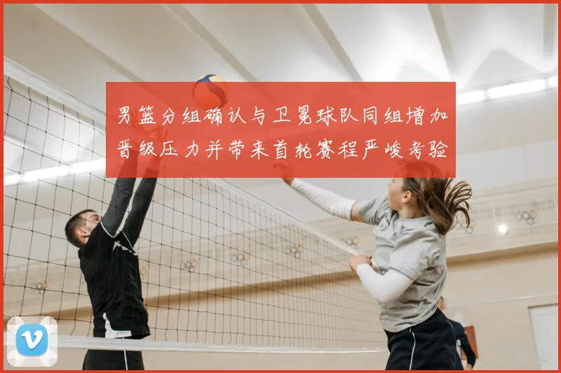 男篮分组确认与卫冕球队同组增加晋级压力并带来首轮赛程严峻考验