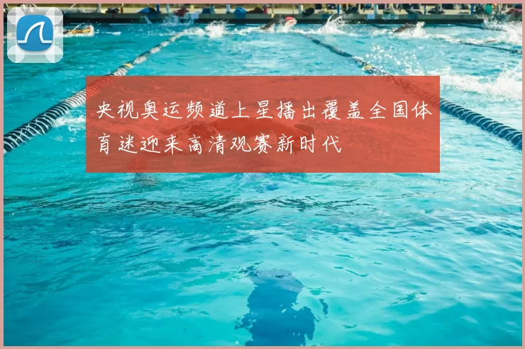 央视奥运频道上星播出覆盖全国体育迷迎来高清观赛新时代