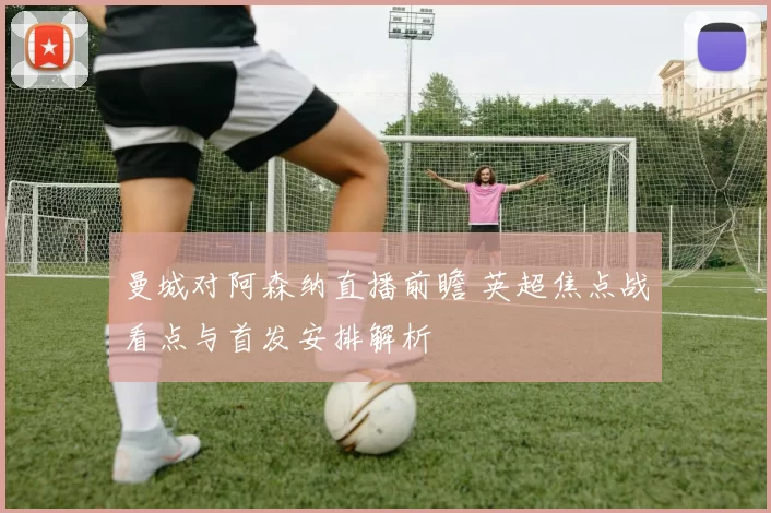 曼城对阿森纳直播前瞻 英超焦点战看点与首发安排解析