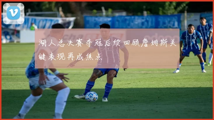 湖人总决赛夺冠后续回顾詹姆斯关键表现再成焦点