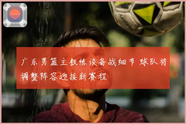广东男篮主教练谈备战细节 球队将调整阵容迎接新赛程