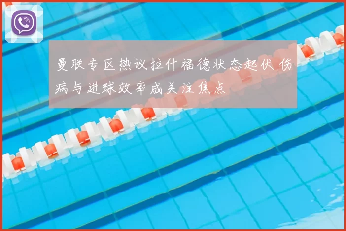 曼联专区热议拉什福德状态起伏 伤病与进球效率成关注焦点
