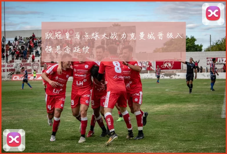 欧冠皇马点球大战力克曼城晋级八强悬念延续
