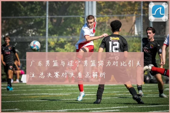 广东男篮与辽宁男篮实力对比引关注 总决赛对决看点解析
