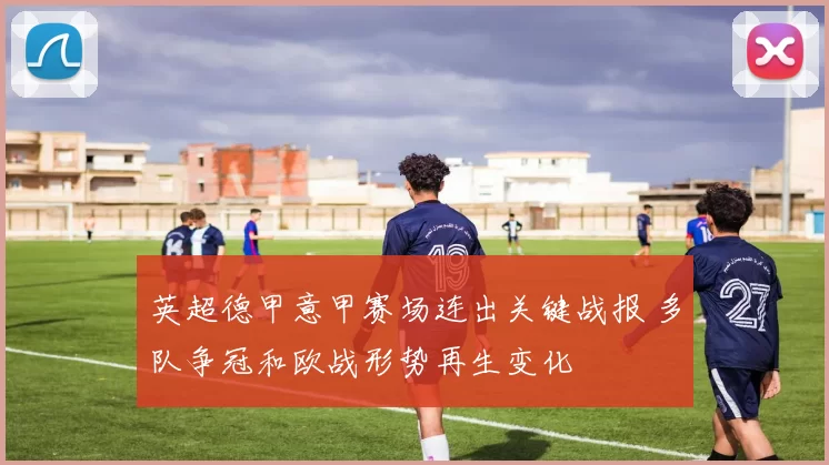 英超德甲意甲赛场连出关键战报 多队争冠和欧战形势再生变化