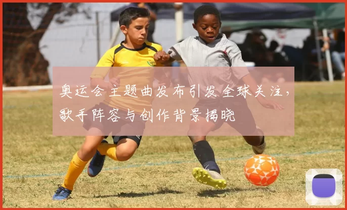 奥运会主题曲发布引发全球关注,歌手阵容与创作背景揭晓