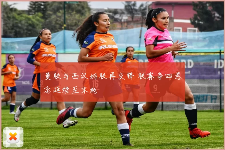 曼联与西汉姆联再交锋 联赛争四悬念延续至末轮