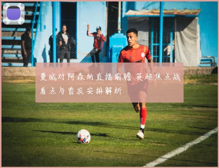 曼城对阿森纳直播前瞻 英超焦点战看点与首发安排解析