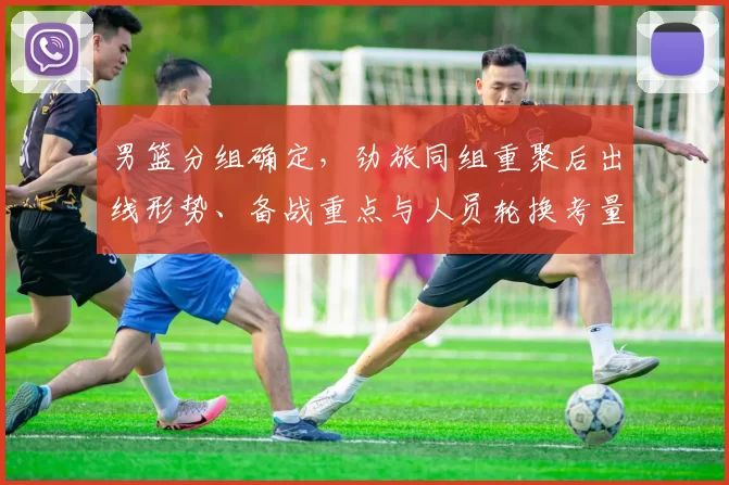 男篮分组确定，劲旅同组重聚后出线形势、备战重点与人员轮换考量