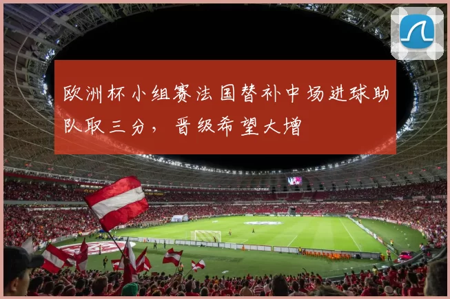 欧洲杯小组赛法国替补中场进球助队取三分，晋级希望大增