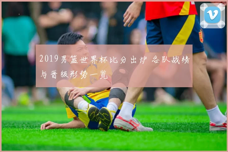 2019男篮世界杯比分出炉 各队战绩与晋级形势一览