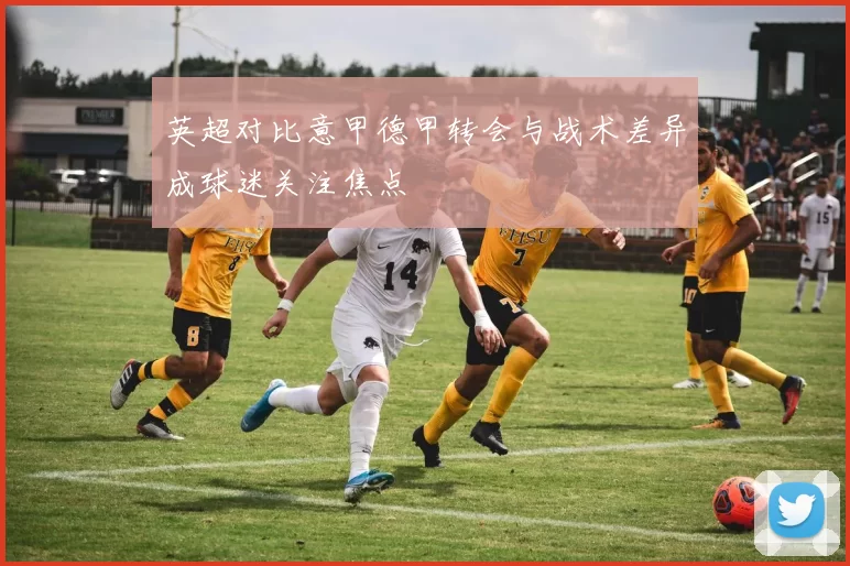 英超对比意甲德甲转会与战术差异成球迷关注焦点