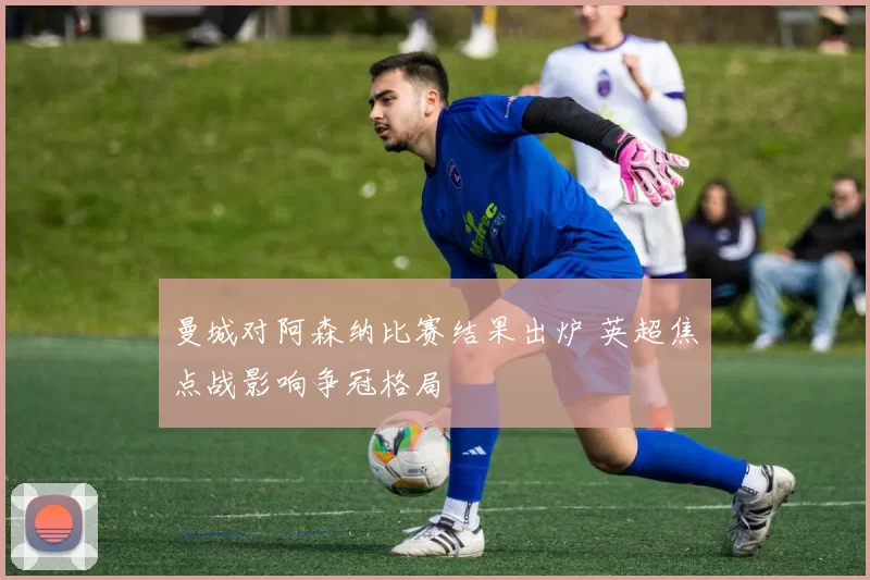 曼城对阿森纳比赛结果出炉 英超焦点战影响争冠格局