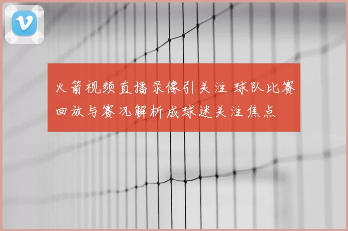 火箭视频直播录像引关注 球队比赛回放与赛况解析成球迷关注焦点