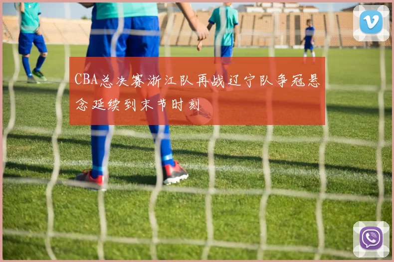 CBA总决赛浙江队再战辽宁队争冠悬念延续到末节时刻