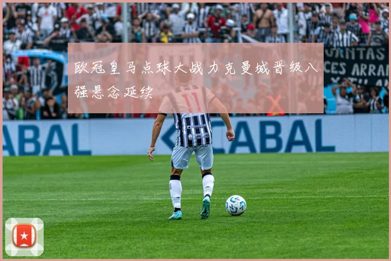 欧冠皇马点球大战力克曼城晋级八强悬念延续