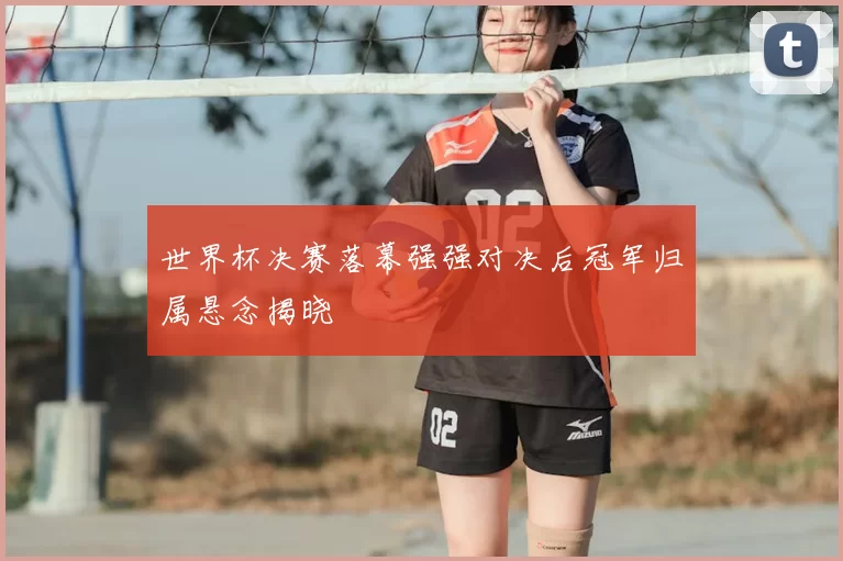 世界杯决赛落幕强强对决后冠军归属悬念揭晓