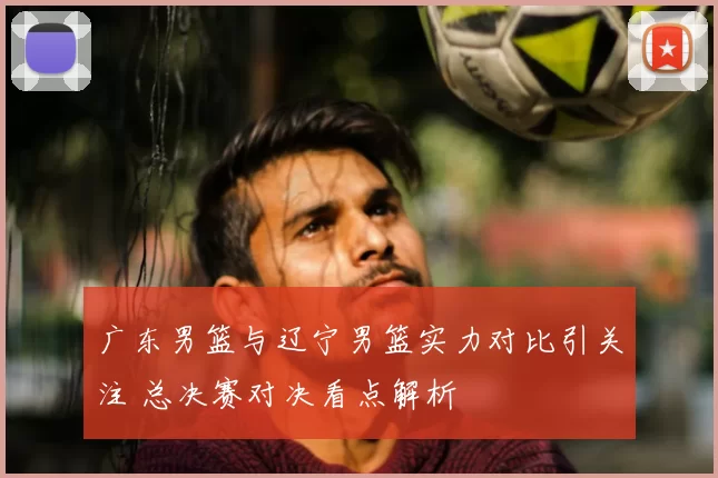 广东男篮与辽宁男篮实力对比引关注 总决赛对决看点解析